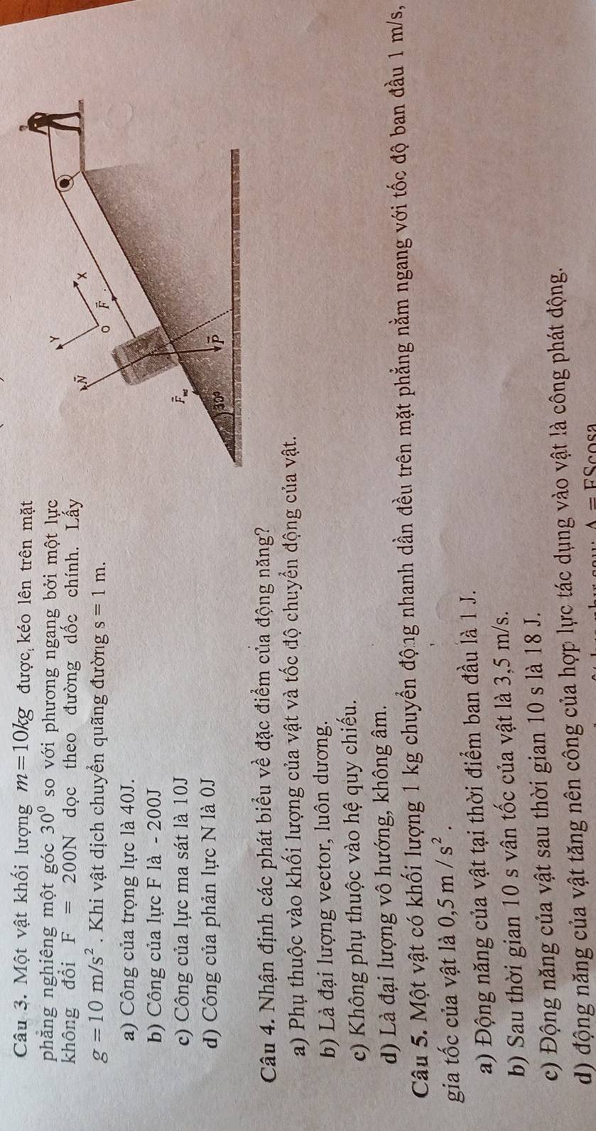 Một vật khối lượng m=10kg được kéo lên trên mặt
phẳng nghiêng một góc 30° so với phương ngang bởi một lực
không đổi F=200N dọc theo đường dốc chính. Lấy
g=10m/s^2. Khi vật dịch chuyển quãng đường s=1m.
a) Công của trọng lực là 40J.
b) Công của lực F là - 200J
c) Công của lực ma sát là 10J
d) Công của phản lực N là 0J
Câu 4. Nhận định các phát biểu về đặc điểm của động năng?
a) Phụ thuộc vào khối lượng của vật và tốc độ chuyển động của vật.
b) Là đại lượng vector, luôn dương.
c) Không phụ thuộc vào hệ quy chiếu.
d) Là đại lượng vô hướng, không âm.
Câu 5. Một vật có khối lượng 1 kg chuyển động nhanh dần đều trên mặt phẳng nằm ngang với tốc độ ban đầu 1 m/s,
gia tốc của vật là 0,5m/s^2.
a) Động năng của vật tại thời điểm ban đầu là 1 J.
b) Sau thời gian 10 s vân tốc của vật là 3,5 m/s.
c) Động năng của vật sau thời gian 10 s là 18 J.
d) động năng của vật tăng nên công của hợp lực tác dụng vào vật là công phát động.
A= FScosa