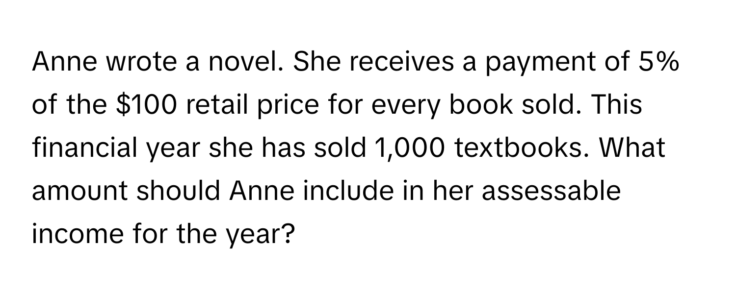 Anne wrote a novel. She receives a payment of 5% of the $100 retail price for every book sold. This financial year she has sold 1,000 textbooks. What amount should Anne include in her assessable income for the year?