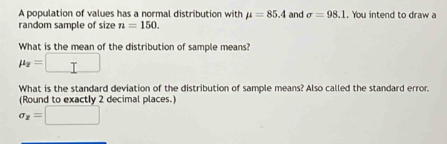 A population of values has a normal distribution with mu =85.4 and sigma =98.1. You intend to draw a 
random sample of size n=150. 
What is the mean of the distribution of sample means?
mu _overline z= ^circ 
What is the standard deviation of the distribution of sample means? Also called the standard error. 
(Round to exactly 2 decimal places.)
sigma _overline z=