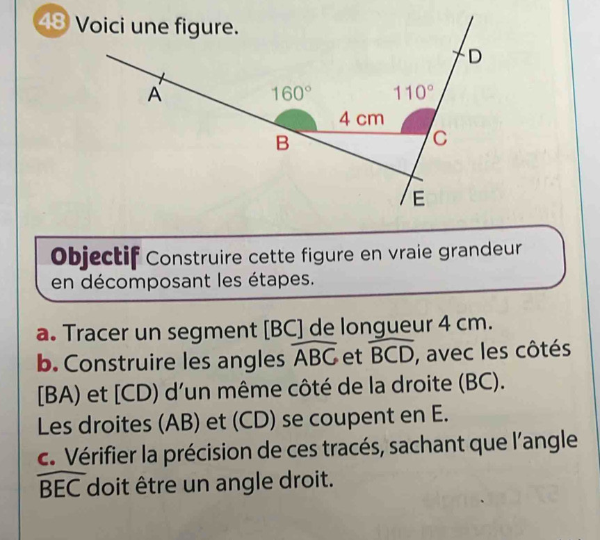 Objectif Construire cette figure en vraie grandeur
en décomposant les étapes.
a. Tracer un segment [BC] de longueur 4 cm.
b. Construire les angles widehat ABC et widehat BCD , avec les côtés
[BA) et [CD) d'un même côté de la droite (BC).
Les droites (AB) et (CD) se coupent en E.
c. Vérifier la précision de ces tracés, sachant que l'angle
widehat BEC doit être un angle droit.