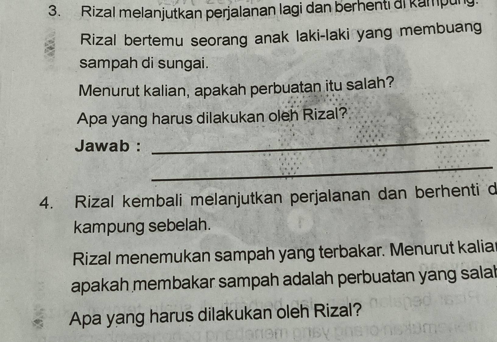 Rizal melanjutkan perjalanan lagi dan berhenti di kampung 
Rizal bertemu seorang anak laki-laki yang membuang 
sampah di sungai. 
Menurut kalian, apakah perbuatan itu salah? 
Apa yang harus dilakukan oleh Rizal? 
Jawab : 
_ 
_ 
4. Rizal kembali melanjutkan perjalanan dan berhenti d 
kampung sebelah. 
Rizal menemukan sampah yang terbakar. Menurut kalia 
apakah membakar sampah adalah perbuatan yang salal 
Apa yang harus dilakukan oleh Rizal?