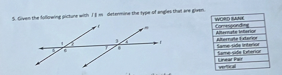 Given the following picture with parallel m determine the type of angles that are given.
WORD BANK
Corresponding
Alternate Interior
Alternate Exterior
Same-side Interior
Same-side Exterior
Linear Pair
vertical