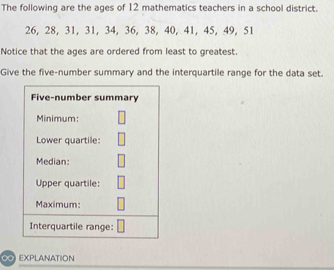 The following are the ages of 12 mathematics teachers in a school district.
26, 28, 31, 31, 34, 36, 38, 40, 41, 45, 49, 51
Notice that the ages are ordered from least to greatest. 
Give the five-number summary and the interquartile range for the data set. 
Five-number summary 
Minimum: 
Lower quartile: 
Median: 
Upper quartile: 
Maximum: 
Interquartile range: 
∞ EXPLANATION