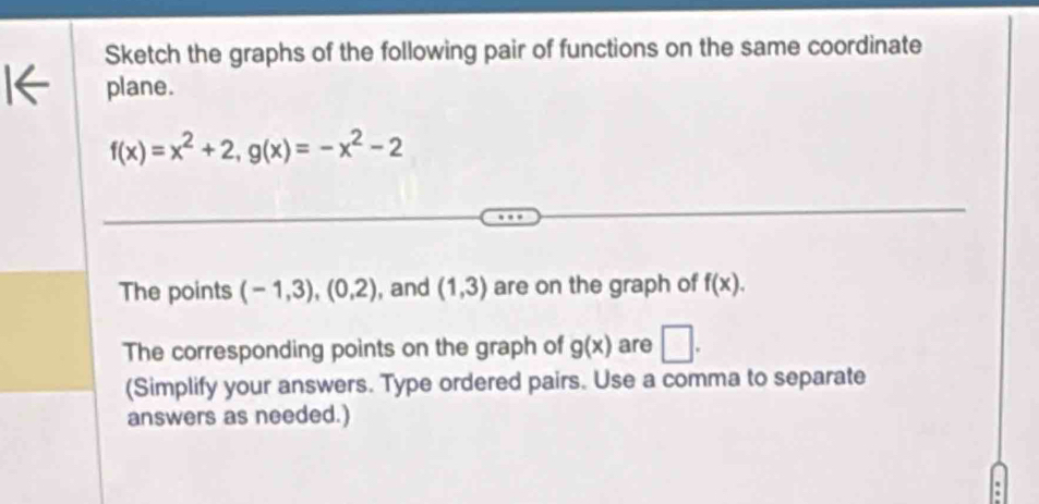 Sketch the graphs of the following pair of functions on the same coordinate 
plane.
f(x)=x^2+2, g(x)=-x^2-2
The points (-1,3),(0,2) , and (1,3) are on the graph of f(x). 
The corresponding points on the graph of g(x) are □ . 
(Simplify your answers. Type ordered pairs. Use a comma to separate 
answers as needed.)