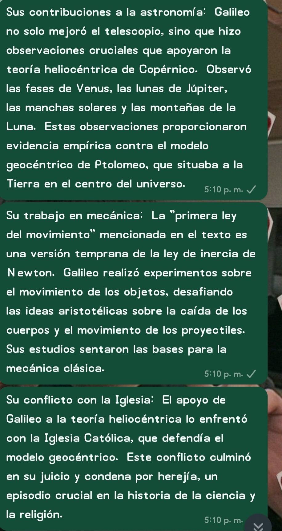 Sus contribuciones a la astronomía: Galileo
no solo mejoró el telescopio, sino que hizo
observaciones cruciales que apoyaron la
teoría heliocéntrica de Copérnico. Observó
las fases de Venus, las lunas de Júpiter,
las manchas solares y las montañas de la
Luna. Estas observaciones proporcionaron
evidencia empírica contra el modelo
geocéntrico de Ptolomeo, que situaba a la
Tierra en el centro del universo. 5:10 p. m.
Su trabajo en mecánica: La 'primera ley
del movimiento” mencionada en el texto es
una versión temprana de la ley de inercia de
Newton. Galileo realizó experimentos sobre
el movimiento de los objetos, desafiando
las ideas aristotélicas sobre la caída de los
cuerpos y el movimiento de los proyectiles.
Sus estudios sentaron las bases para la
mecánica clásica.
5:10 p. m.
Su conflicto con la Iglesia: El apoyo de
Galileo a la teoría heliocéntrica lo enfrentó
con la Iglesia Católica, que defendía el
modelo geocéntrico. Este conflicto culminó
en su juicio y condena por herejía, un
episodio crucial en la historia de la ciencia y
la religión.
5:10 p. m.