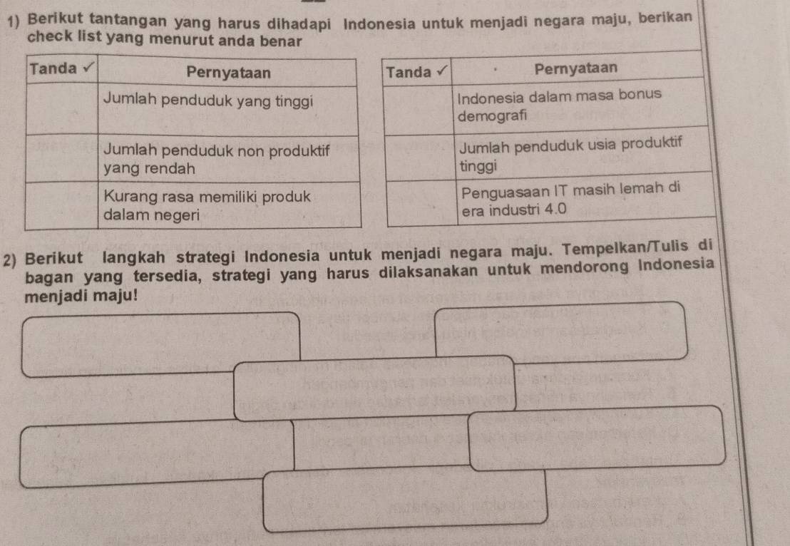 Berikut tantangan yang harus dihadapi Indonesia untuk menjadi negara maju, berikan 
check list yang menurut anda benar 
2) Berikut langkah strategi Indonesia untuk menjadi negara maju. Tempelkan/Tulis di 
bagan yang tersedia, strategi yang harus dilaksanakan untuk mendorong Indonesia 
menjadi maju!