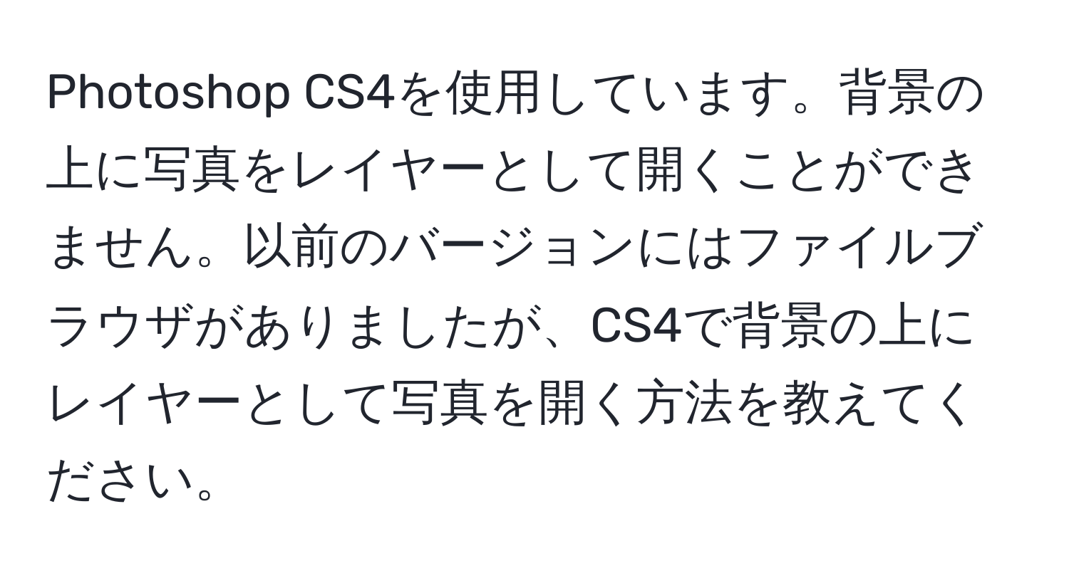 Photoshop CS4を使用しています。背景の上に写真をレイヤーとして開くことができません。以前のバージョンにはファイルブラウザがありましたが、CS4で背景の上にレイヤーとして写真を開く方法を教えてください。