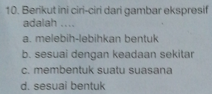 Berikut ini ciri-ciri dari gambar ekspresif
adalah ....
a. melebih-lebihkan bentuk
b. sesuai dengan keadaan sekitar
c. membentuk suatu suasana
d. sesuai bentuk