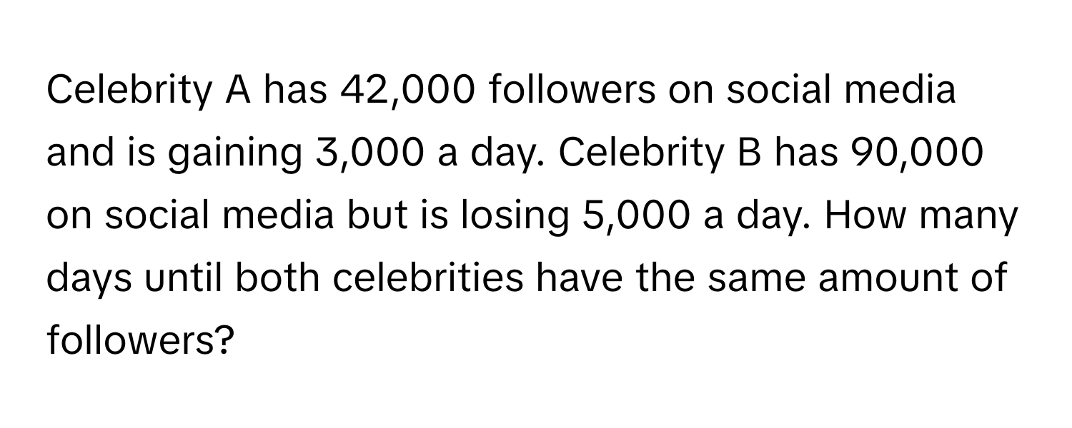 Celebrity A has 42,000 followers on social media and is gaining 3,000 a day. Celebrity B has 90,000 on social media but is losing 5,000 a day. How many days until both celebrities have the same amount of followers?