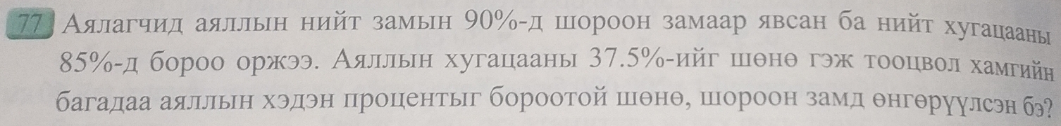 77 Аялагчид аялльн нийτ замын 90% -д шнороон замаар явсан ба нийτ хугацаанье
85% -д бороо оржээ. Аялльн хугацааны 37.5% -ийг шθнθ гэж τοоцвοлα хамгийн 
багадаа аялльн хэдэн процентыг бороотой шθнθе шороон замд θнгθруулсэн б?