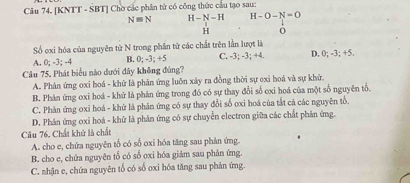 [KNTT - SBT] Chò các phân tử có công thức cầu tạo sau:
Nequiv N H-N-H H-O-N=O
H
Số oxi hóa của nguyên tử N trong phân tử các chất trên lần lượt là
A. 0; -3; -4 B. 0; -3; +5 C. -3; -3; +4. D. 0; -3; +5.
Câu 75. Phát biểu nào dưới đây không đúng?
A. Phản ứng oxi hoá - khử là phản ứng luôn xảy ra đồng thời sự oxi hoá và sự khử.
B. Phản ứng oxi hoá - khử là phản ứng trong đó có sự thay đổi số oxi hoá của một số nguyên tố.
C. Phản ứng oxi hoá - khử là phản ứng có sự thay đổi số oxi hoá của tất cả các nguyên tố.
D. Phản ứng oxi hoá - khử là phản ứng có sự chuyển electron giữa các chất phản ứng.
Câu 76. Chất khử là chất
A. cho e, chứa nguyên tố có số oxi hóa tăng sau phản ứng.
B. cho e, chứa nguyên tố có số oxi hóa giảm sau phản ứng.
C. nhận e, chứa nguyên tố có số oxi hóa tăng sau phản ứng.