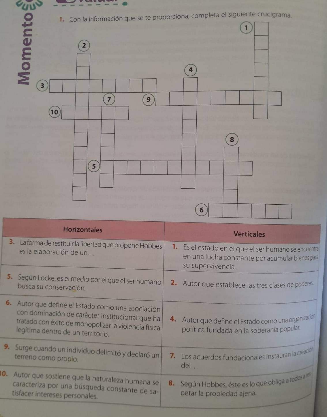 la información que se te proporciona, completa el siguiente crucigrama.
Horizontales Verticales
3. La forma de restituir la libertad que propone Hobbes 1. Es el estado en el que el ser humano se encuentra
es la elaboración de un...
en una lucha constante por acumular bienes para
su supervivencia.
5. Según Locke, es el medio por el que el ser humano 2. Autor que establece las tres clases de poderes
busca su conservación.
6. Autor que define el Estado como una asociación
con dominación de carácter institucional que ha 4. Autor que define el Estado como una organización
tratado con éxito de monopolizar la violencia física política fundada en la soberanía popular.
legítima dentro de un territorio.
9. Surge cuando un individuo delimitó y declaró un 7. Los acuerdos fundacionales instauran la creación
terreno como propio. del...
0. Autor que sostiene que la naturaleza humana se 8. Según Hobbes, éste es lo que obliga a todos a res
caracteriza por una búsqueda constante de sa-
tisfacer intereses personales. petar la propiedad ajena.