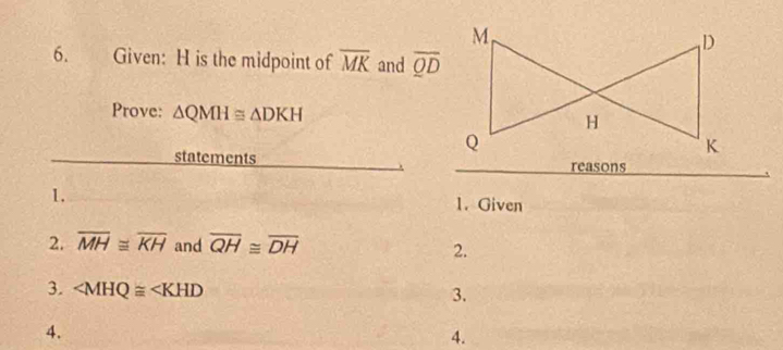 Given: H is the midpoint of overline MK and overline QD
Prove: △ QMH≌ △ DKH
statements reasons 
1. 
1. Given 
2. overline MH≌ overline KH and overline QH≌ overline DH
2. 
3. ∠ MHQ≌ ∠ KHD
3. 
4. 
4.