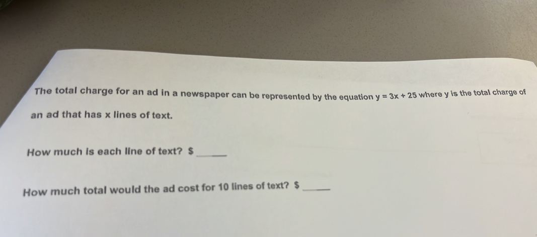 The total charge for an ad in a newspaper can be represented by the equation y=3x+25 where y is the total charge of 
an ad that has x lines of text. 
How much is each line of text? $ _ 
How much total would the ad cost for 10 lines of text? $ _