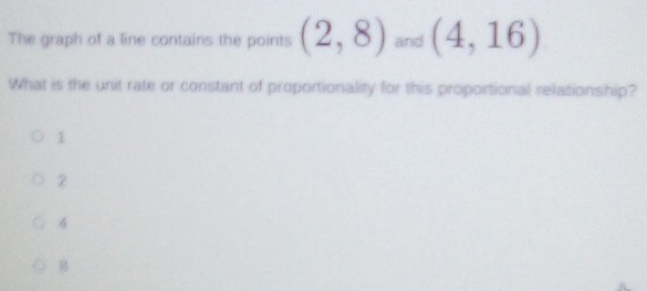 The graph of a line contains the points (2,8)and(4,16)
What is the unit rate or constant of proportionality for this proportional relationship?
1
2
4
B