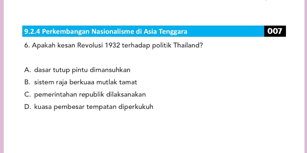 Perkembangan Nasionalisme di Asia Tenggara 007
6. Apakah kesan Revolusi 1932 terhadap politik Thailand?
A. dasar tutup pintu dimansuhkan
B. sistem raja berkuaa mutlak tamat
C. pemerintahan republik dilaksanakan
D. kuasa pembesar tempatan diperkukuh