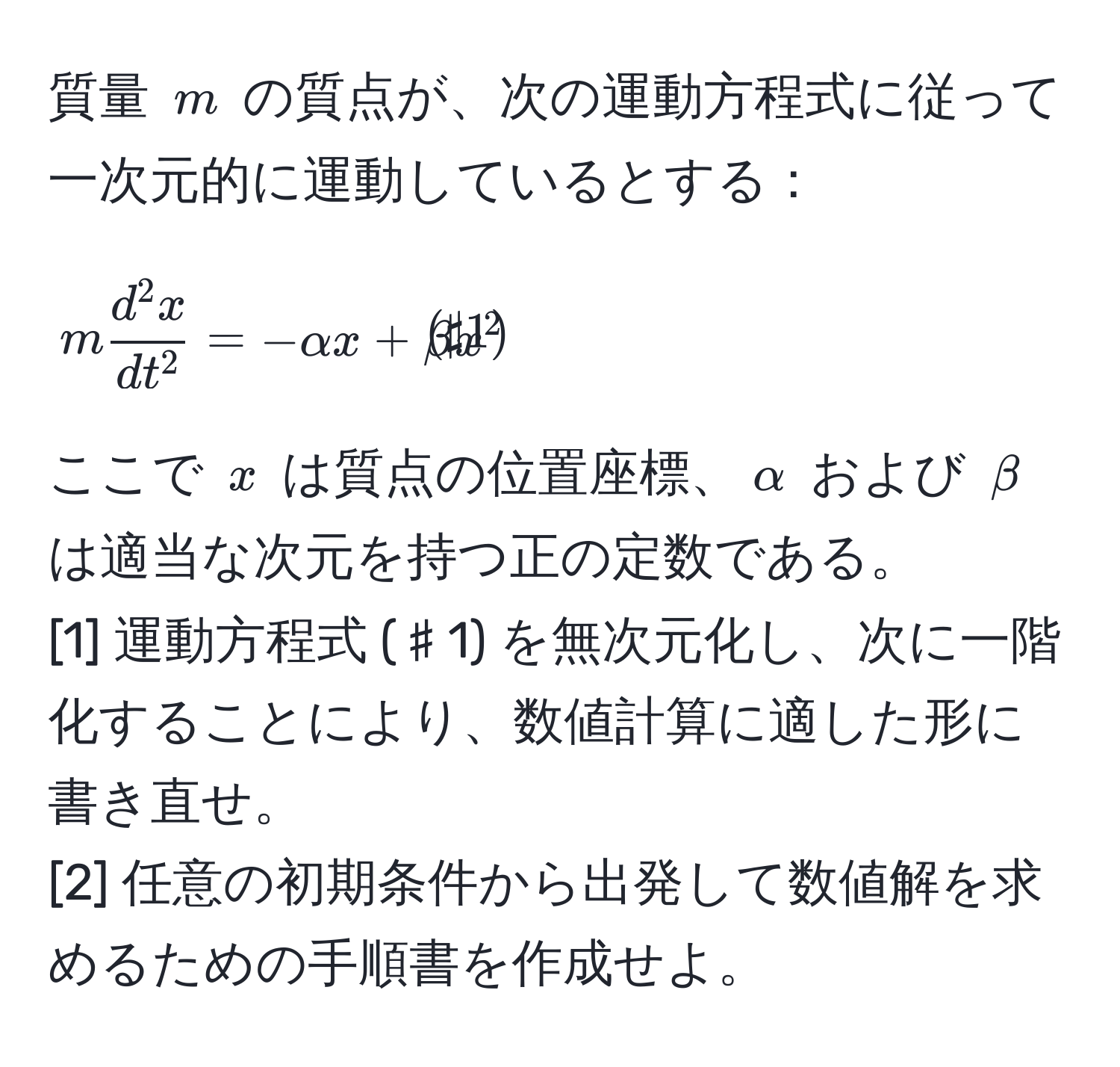 質量 ( m ) の質点が、次の運動方程式に従って一次元的に運動しているとする：  
[
m fracd^(2 x)dt^2 = -alpha x + beta x^(2 tag♯1)
]  
ここで ( x ) は質点の位置座標、( alpha ) および ( beta ) は適当な次元を持つ正の定数である。  
[1] 運動方程式 (♯1) を無次元化し、次に一階化することにより、数値計算に適した形に書き直せ。  
[2] 任意の初期条件から出発して数値解を求めるための手順書を作成せよ。