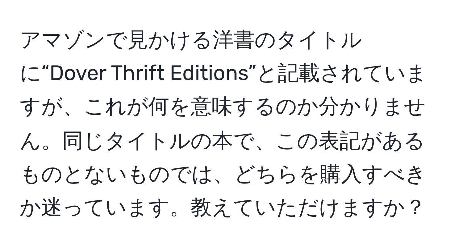 アマゾンで見かける洋書のタイトルに“Dover Thrift Editions”と記載されていますが、これが何を意味するのか分かりません。同じタイトルの本で、この表記があるものとないものでは、どちらを購入すべきか迷っています。教えていただけますか？