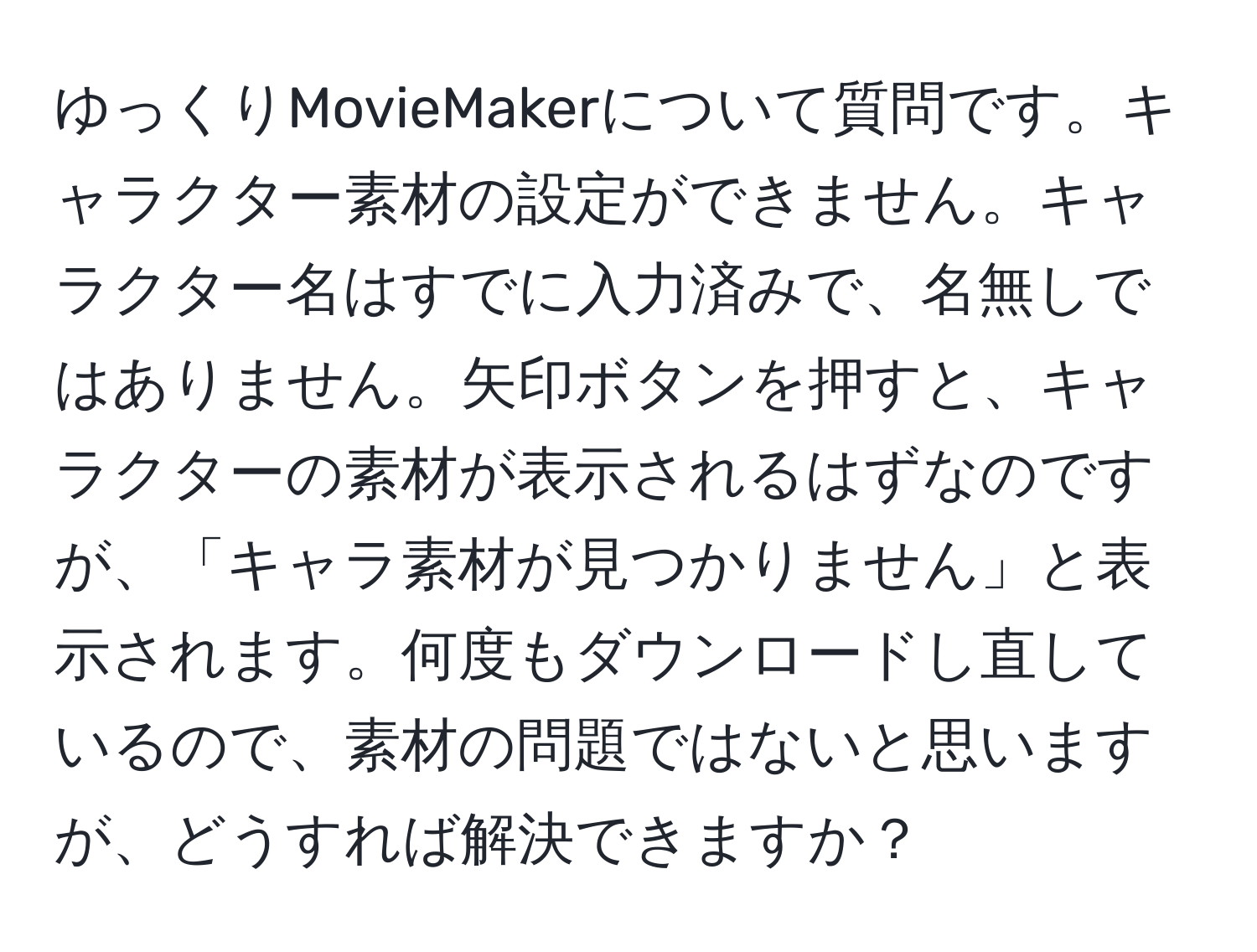 ゆっくりMovieMakerについて質問です。キャラクター素材の設定ができません。キャラクター名はすでに入力済みで、名無しではありません。矢印ボタンを押すと、キャラクターの素材が表示されるはずなのですが、「キャラ素材が見つかりません」と表示されます。何度もダウンロードし直しているので、素材の問題ではないと思いますが、どうすれば解決できますか？