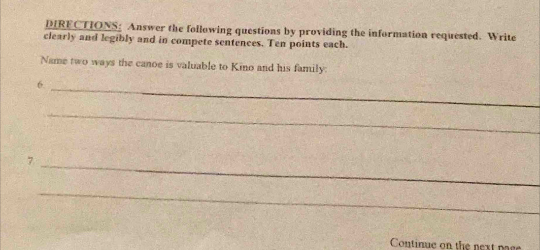 DIRECTIONS: Answer the following questions by providing the information requested. Write 
clearly and legibly and in compete sentences. Ten points each. 
Name two ways the canoe is valuable to Kino and his family: 
6._ 
_ 
_7 
_ 
Continue on the next page