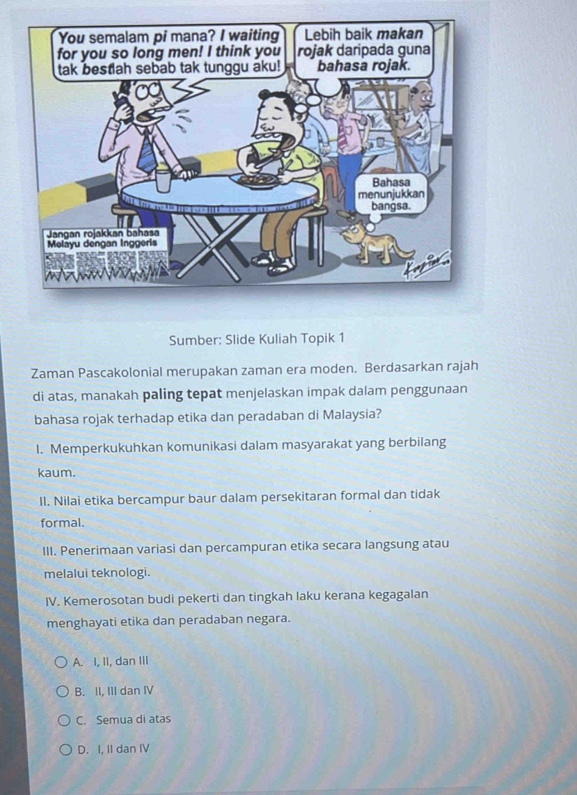 Sumber: Slide Kuliah Topik 1
Zaman Pascakolonial merupakan zaman era moden. Berdasarkan rajah
di atas, manakah paling tepat menjelaskan impak dalam penggunaan
bahasa rojak terhadap etika dan peradaban di Malaysia?
I. Memperkukuhkan komunikasi dalam masyarakat yang berbilang
kaum.
II. Nilai etika bercampur baur dalam persekitaran formal dan tidak
formal.
III. Penerimaan variasi dan percampuran etika secara langsung atau
melalui teknologi.
IV. Kemerosotan budi pekerti dan tingkah laku kerana kegagalan
menghayati etika dan peradaban negara.
A. I, II, dan III
B. II, III dan IV
C. Semua di atas
D. I, II dan IV