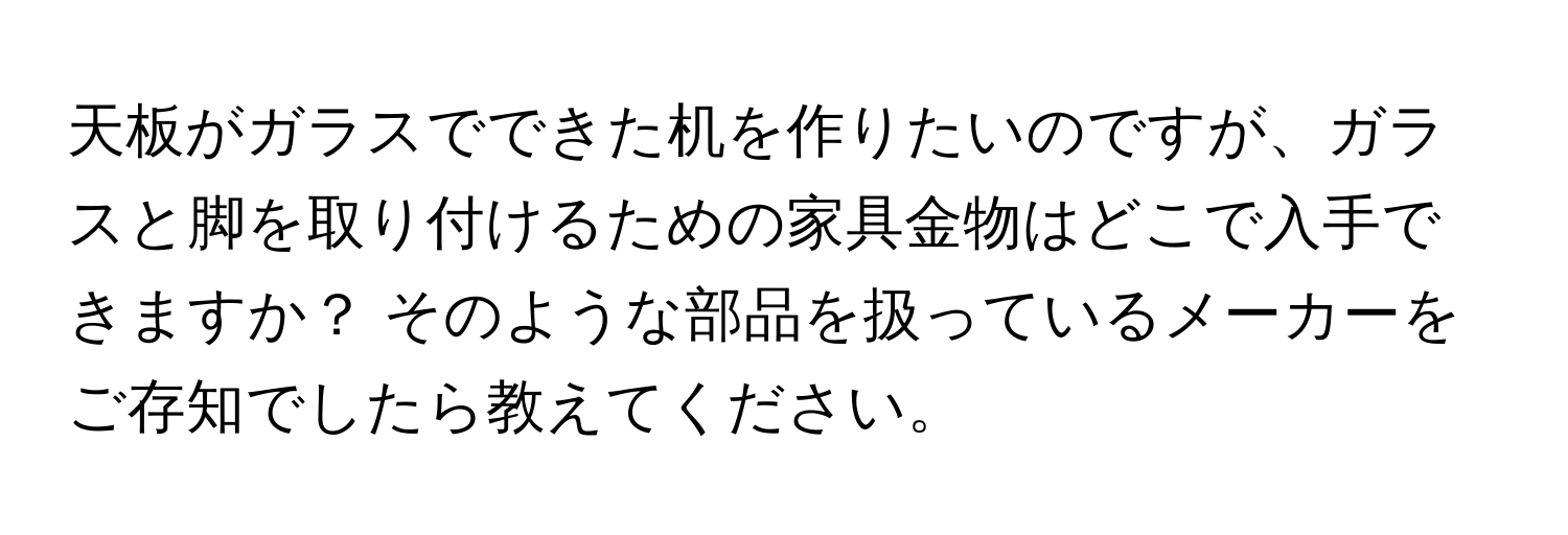 天板がガラスでできた机を作りたいのですが、ガラスと脚を取り付けるための家具金物はどこで入手できますか？ そのような部品を扱っているメーカーをご存知でしたら教えてください。