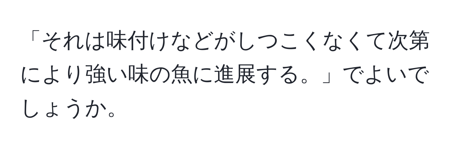 「それは味付けなどがしつこくなくて次第により強い味の魚に進展する。」でよいでしょうか。