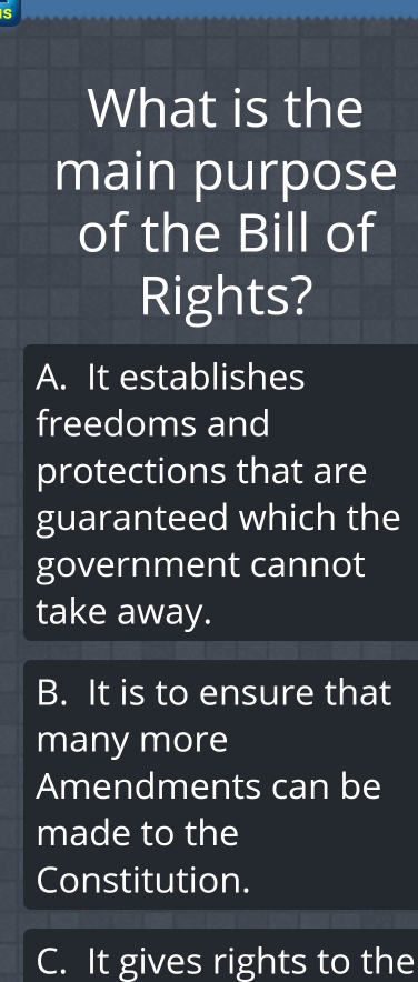 What is the
main purpose
of the Bill of
Rights?
A. It establishes
freedoms and
protections that are
guaranteed which the
government cannot
take away.
B. It is to ensure that
many more
Amendments can be
made to the
Constitution.
C. It gives rights to the