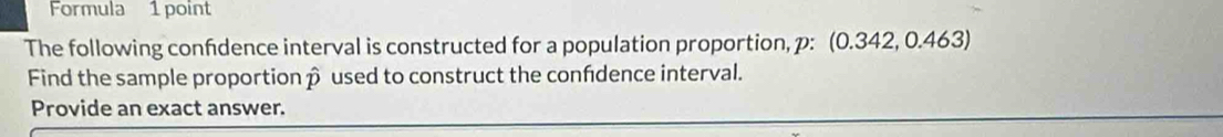 Formula 1 point 
The following confidence interval is constructed for a population proportion, p: (0.342, 0.463) 
Find the sample proportionp used to construct the confdence interval. 
Provide an exact answer.