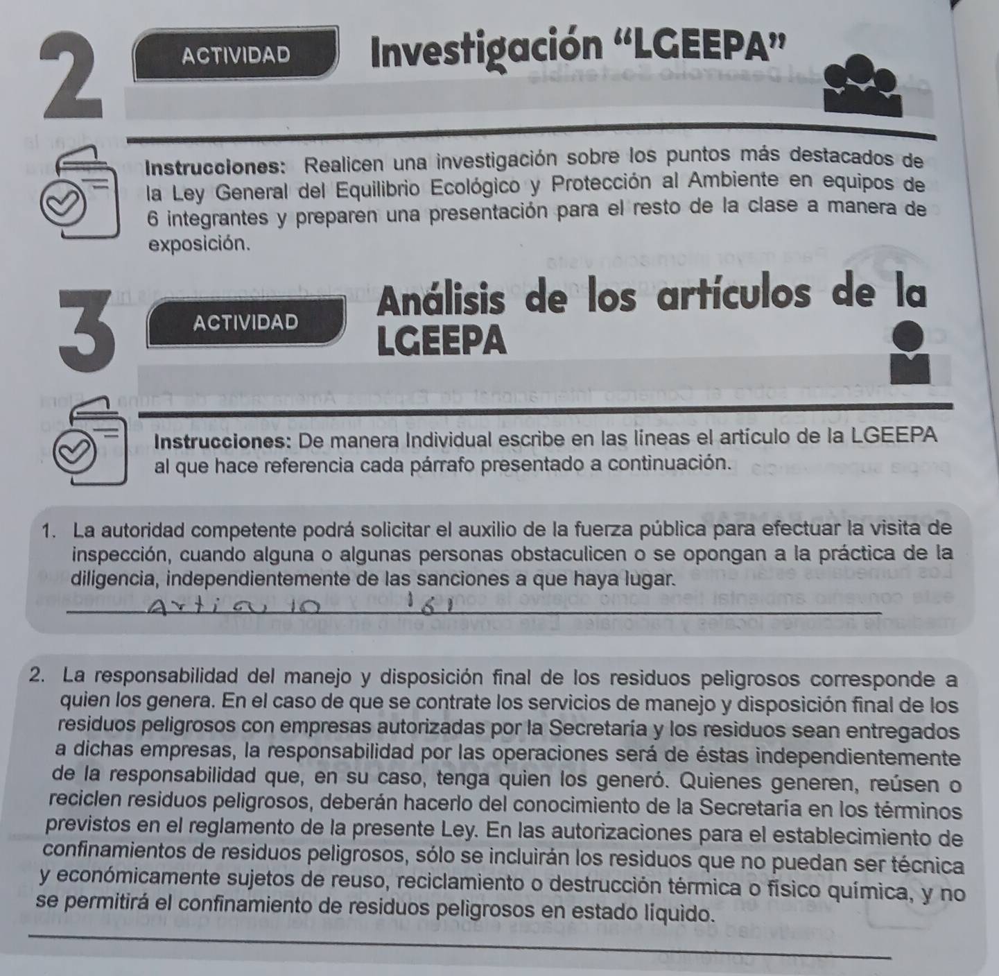 ACTIVIDAD  Investigación “LGEEPA”
Instrucciones: Realicen una investigación sobre los puntos más destacados de
la Ley General del Equilibrio Ecológico y Protección al Ambiente en equipos de
6 integrantes y preparen una presentación para el resto de la clase a manera de
exposición.
3 ACTIVIDAD
Análisis de los artículos de la
LGEEPA
Instrucciones: De manera Individual escribe en las líneas el artículo de la LGEEPA
al que hace referencia cada párrafo presentado a continuación.
1. La autoridad competente podrá solicitar el auxilio de la fuerza pública para efectuar la visita de
inspección, cuando alguna o algunas personas obstaculicen o se opongan a la práctica de la
diligencia, independientemente de las sanciones a que haya lugar.
_
_
2. La responsabilidad del manejo y disposición final de los residuos peligrosos corresponde a
quien los genera. En el caso de que se contrate los servicios de manejo y disposición final de los
residuos peligrosos con empresas autorizadas por la Secretaría y los residuos sean entregados
a dichas empresas, la responsabilidad por las operaciones será de éstas independientemente
de la responsabilidad que, en su caso, tenga quien los generó. Quienes generen, reúsen o
reciclen residuos peligrosos, deberán hacerlo del conocimiento de la Secretaría en los términos
previstos en el reglamento de la presente Ley. En las autorizaciones para el establecimiento de
confinamientos de residuos peligrosos, sólo se incluirán los residuos que no puedan ser técnica
y económicamente sujetos de reuso, reciclamiento o destrucción térmica o físico química, y no
_
se permitirá el confinamiento de residuos peligrosos en estado líquido.