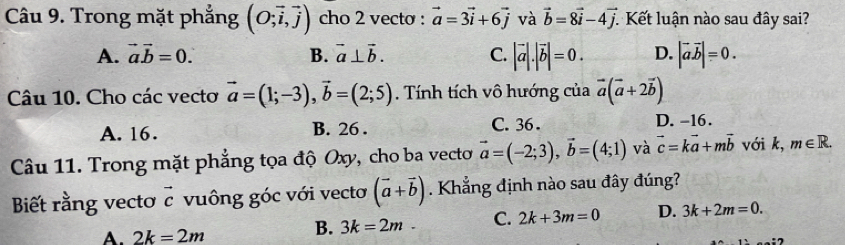 Trong mặt phắng (O;vector i,vector j) cho 2 vecto : vector a=3vector i+6vector j và vector b=8vector i-4vector j. Kết luận nào sau đây sai?
A. vector avector b=0. B. vector a⊥ vector b. C. |vector a|.|vector b|=0. D. |vector avector b|=0. 
Câu 10. Cho các vecto vector a=(1;-3), vector b=(2;5) Tính tích vô hướng của vector a(vector a+2vector b)
A. 16. B. 26. C. 36. D. -16.
Câu 11. Trong mặt phẳng tọa độ Oxy, cho ba vectơ vector a=(-2;3), vector b=(4;1) và vector c=kvector a+mvector b với k, m∈ R. 
Biết rằng vecto vector c vuông góc với vectơ (vector a+vector b). Khẳng định nào sau đây đúng?
A. 2k=2m
B. 3k=2m. C. 2k+3m=0 D. 3k+2m=0.