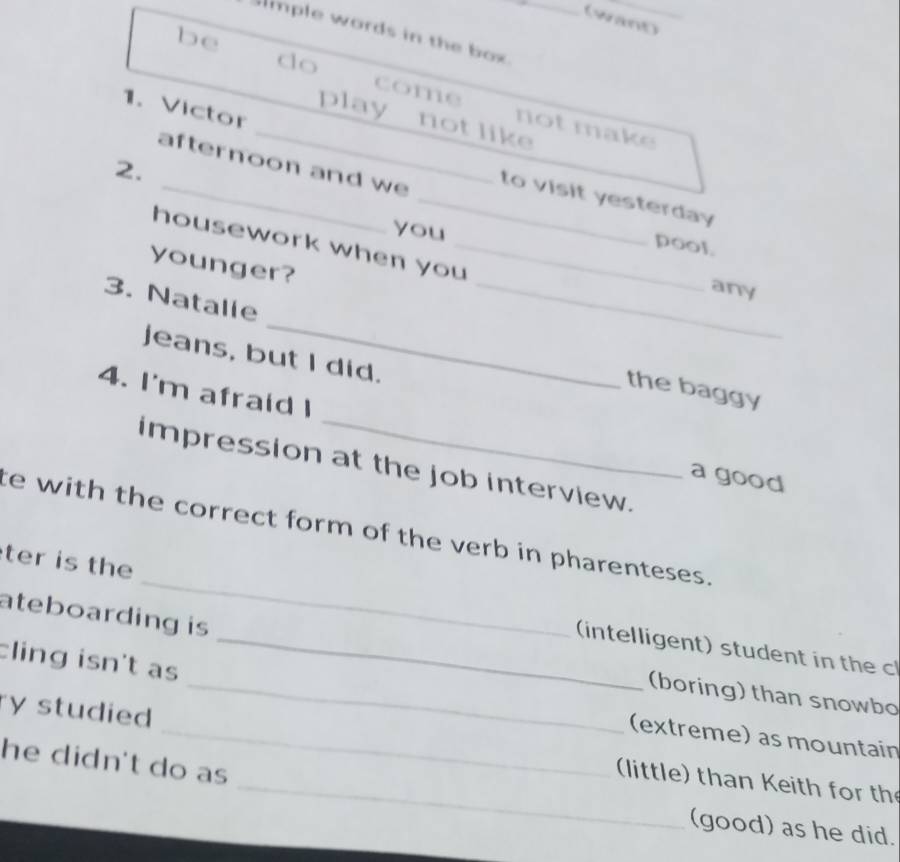 (want)_ 
lmple words in the box._ 
be 
do 
come not make 
play not like 
1. Victor __to visit yesterday 
afternoon and we 
2. 
you 
housework when you_ 
pool. 
younger? 
any 
_ 
3. Natalie __the baggy 
jeans, but I did. 
4. I'm afraid I 
impression at the job interview. 
a good 
te with the correct form of the verb in pharenteses. 
ateboarding is 
ter is the __(intelligent) student in the c 
cling isn't as 
_(boring) than snowbo 
(extreme) as mountain 
_ 
ry studied _(little) than Keith for th 
he didn't do as 
(good) as he did.