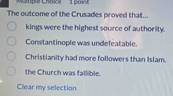 The outcome of the Crusades proved that...
kings were the highest source of authority.
Constantinople was undefeatable.
Christianity had more followers than Islam.
the Church was fallible.
Clear my selection