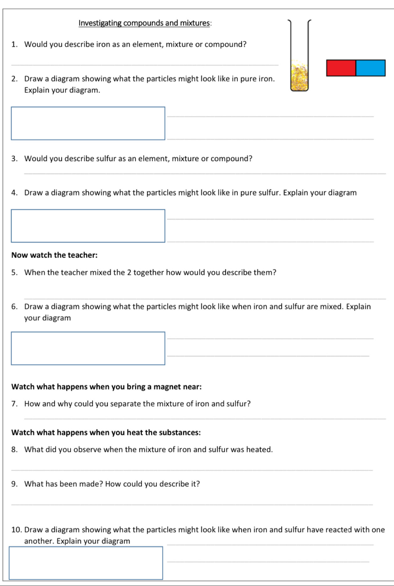 Investigating compounds and mixtures: 
1. Would you describe iron as an element, mixture or compound? 
_ 
2. Draw a diagram showing what the particles might look like in pure iron. 
Explain your diagram. 
_ 
_ 
3. Would you describe sulfur as an element, mixture or compound? 
_ 
4. Draw a diagram showing what the particles might look like in pure sulfur. Explain your diagram 
_ 
_ 
Now watch the teacher: 
5. When the teacher mixed the 2 together how would you describe them? 
_ 
6. Draw a diagram showing what the particles might look like when iron and sulfur are mixed. Explain 
your diagram 
_ 
_ 
Watch what happens when you bring a magnet near: 
7. How and why could you separate the mixture of iron and sulfur? 
_ 
Watch what happens when you heat the substances: 
8. What did you observe when the mixture of iron and sulfur was heated. 
_ 
9. What has been made? How could you describe it? 
_ 
10. Draw a diagram showing what the particles might look like when iron and sulfur have reacted with one 
another. Explain your diagram_ 
_ 
_
