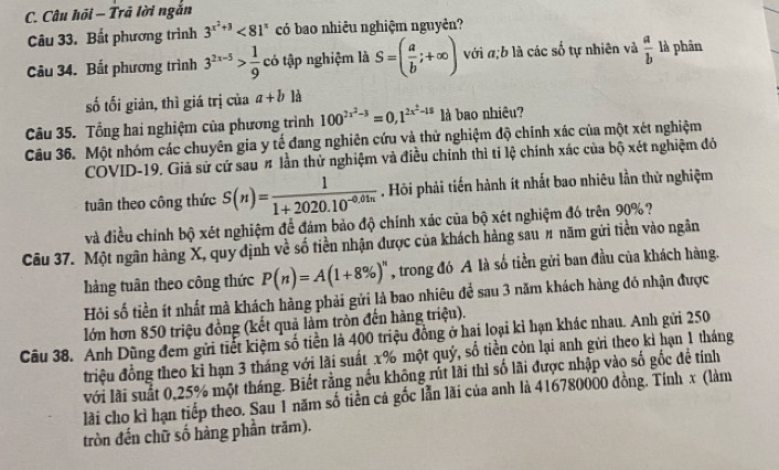 Câu hỏi - Trã lời ngắn
Câu 33. Bất phương trình 3^(x^2)+3<81^x có bao nhiêu nghiệm nguyên?
Câu 34. Bất phương trình 3^(2x-5)> 1/9  có tập nghiệm là S=( a/b ;+∈fty ) với a;b là các số tự nhiên và  a/b  là phân
số tối giản, thì giá trị của a+b là
Câu 35. Tổng hai nghiệm của phương trình 100^(2x^2)-3=0,1^(2x^2)-15 là bao nhiêu?
Câu 36. Một nhóm các chuyên gia y tế đang nghiên cứu và thử nghiệm độ chính xác của một xét nghiệm
COVID-19. Giả sử cứ sau # lần thử nghiệm và điều chính thì tỉ lệ chính xác của bộ xét nghiệm đỏ
tuân theo công thức S(n)= 1/1+2020.10^(-0.01n) . Hội phải tiến hành ít nhất bao nhiêu lần thử nghiệm
và điều chính bộ xét nghiệm để đám bảo độ chính xác của bộ xét nghiệm đó trên 90%?
Câu 37. Một ngân hàng X, quy định về số tiền nhận được của khách hàng sau # năm gửi tiền vào ngân
hàng tuân theo công thức P(n)=A(1+8% )^n , trong đó A là số tiền gửi ban đầu của khách hàng.
Hồi số tiền ít nhất mà khách hàng phải gửi là bao nhiêu để sau 3 năm khách hàng đó nhận được
lớn hơn 850 triệu đồng (kết quả làm tròn đến hàng triệu).
Câu 38. Anh Dũng đem gửi tiết kiệm số tiền là 400 triệu đồng ở hai loại kỉ hạn khác nhau. Anh gửi 250
triệu đồng theo kỉ hạn 3 tháng với lãi suất x% một quý, số tiền còn lại anh gửi theo kỉ hạn 1 tháng
với lài suất 0,25% một tháng. Biết rằng nếu không rút lài thì số lãi được nhập vào số gốc đề tính
lài cho kì hạn tiếp theo. Sau 1 năm số tiền cá gốc lẫn lãi của anh là 416780000 đồng. Tính x (làm
tròn đến chữ số hàng phần trăm).