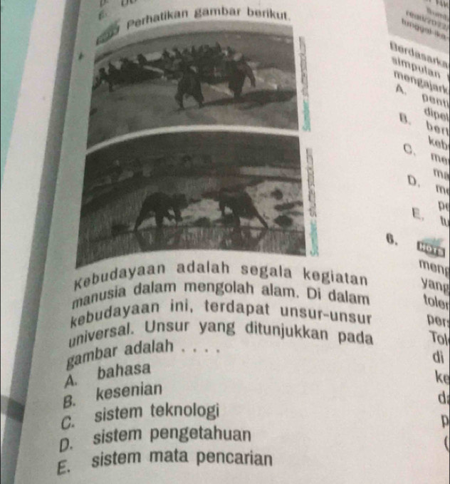 an gambar beriku
ed 
lunggal ika
Berdasarks simpulan
A. penti
mengajark
dipel
B. ber
keb
C. me
ma
D.
m
Pe
E. a
6. Hots
menp
Kebud kegiatan yang
manusia dalam mengolah alam. Di dalam toler
kebudayaan ini, terdapat unsur-unsur per
universal. Unsur yang ditunjukkan pada Tol
gambar adalah . . . .
dì
A. bahasa
ke
B. kesenian
d
C. sistem teknologi
D
D. sistem pengetahuan
E. sistem mata pencarian