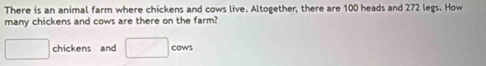 There is an animal farm where chickens and cows live. Altogether, there are 100 heads and 272 legs. How 
many chickens and cows are there on the farm?
□ chickens and □ cow S