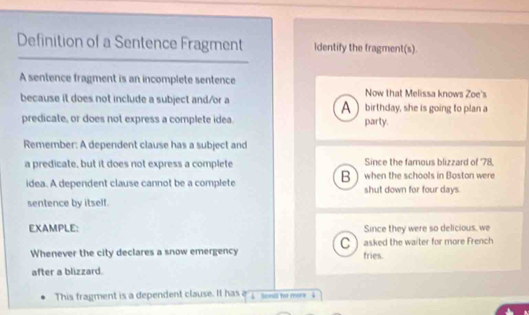 Definition of a Sentence Fragment Identify the tragment(s). 
A sentence fragment is an incomplete sentence 
Now that Melissa knows Zoe's 
because it does not include a subject and/or a A  birthday, she is going to plan a 
predicate, or does not express a complete idea. party. 
Remember: A dependent clause has a subject and 
a predicate, but it does not express a complete Since the famous blizzard of ' 78, 
when the schools in Boston were 
idea. A dependent clause cannot be a complete 
shut down for four days
sentence by itself. 
EXAMPLE: Since they were so delicious, we 
C 
Whenever the city declares a snow emergency asked the waiter for more French 
fries. 
after a blizzard. 
This fragment is a dependent clause. It has e soea for more 4