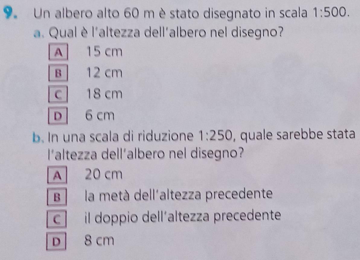 Un albero alto 60 m è stato disegnato in scala 1:500. 
a. Qual è l'altezza dell'albero nel disegno?
A 15 cm
B 12 cm
C 18 cm
D 6 cm
b. In una scala di riduzione 1:250 , quale sarebbe stata
l'altezza dell'albero nel disegno?
A 20 cm
B la metà dell'altezza precedente
c il doppio dell´altezza precedente
D 8 cm