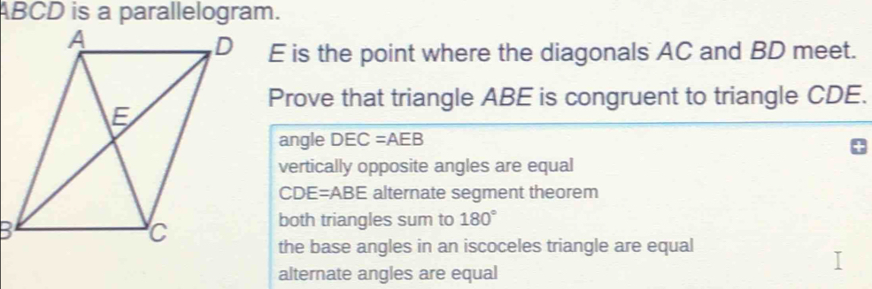 ABCD is a parallelogram.
E is the point where the diagonals AC and BD meet.
Prove that triangle ABE is congruent to triangle CDE.
angle DEC=AEB
vertically opposite angles are equal
CDE=ABE alternate segment theorem
both triangles sum to 180°
the base angles in an iscoceles triangle are equal
alternate angles are equal