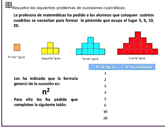 + 
x + Resuelve los siguientes problemas de sucesiones cuadráticas: 
La profesora de matemáticas ha pedido a los alumnos que coloquen cuántos 
cuadritos se necesitan para formar la pirámide que ocupa el lugar 5, 6, 10,
20. 
Primer figura Segunda figura Tercerfilgura
N° de figura N° de cuadrados 
1 
Les ha indicado que la formula 
2 
general de la sucesión es: 
3
n^2
4 
Para ello les ha pedido que 5
completen la siguiente tabla: 6
10
20