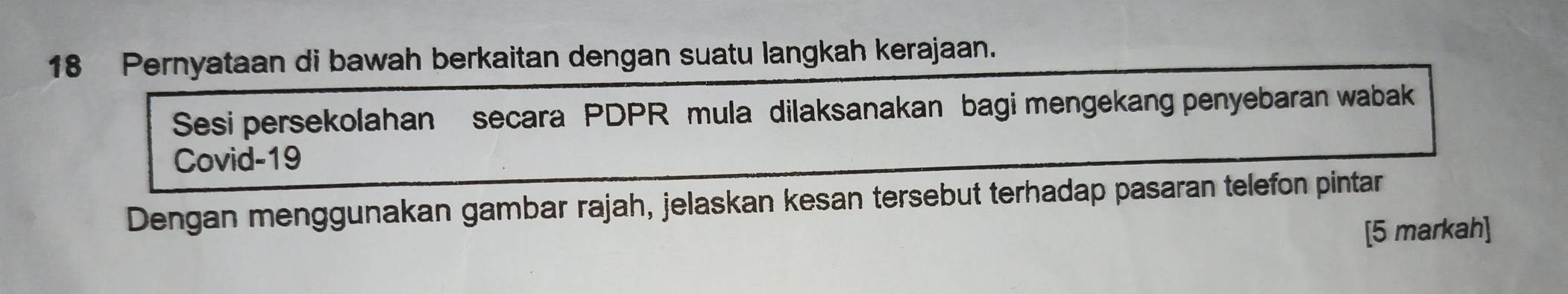 Pernyataan di bawah berkaitan dengan suatu langkah kerajaan. 
Sesi persekolahan secara PDPR mula dilaksanakan bagi mengekang penyebaran wabak 
Covid- 19
Dengan menggunakan gambar rajah, jelaskan kesan tersebut terhadap pasaran telefon pintar 
[5 markah]