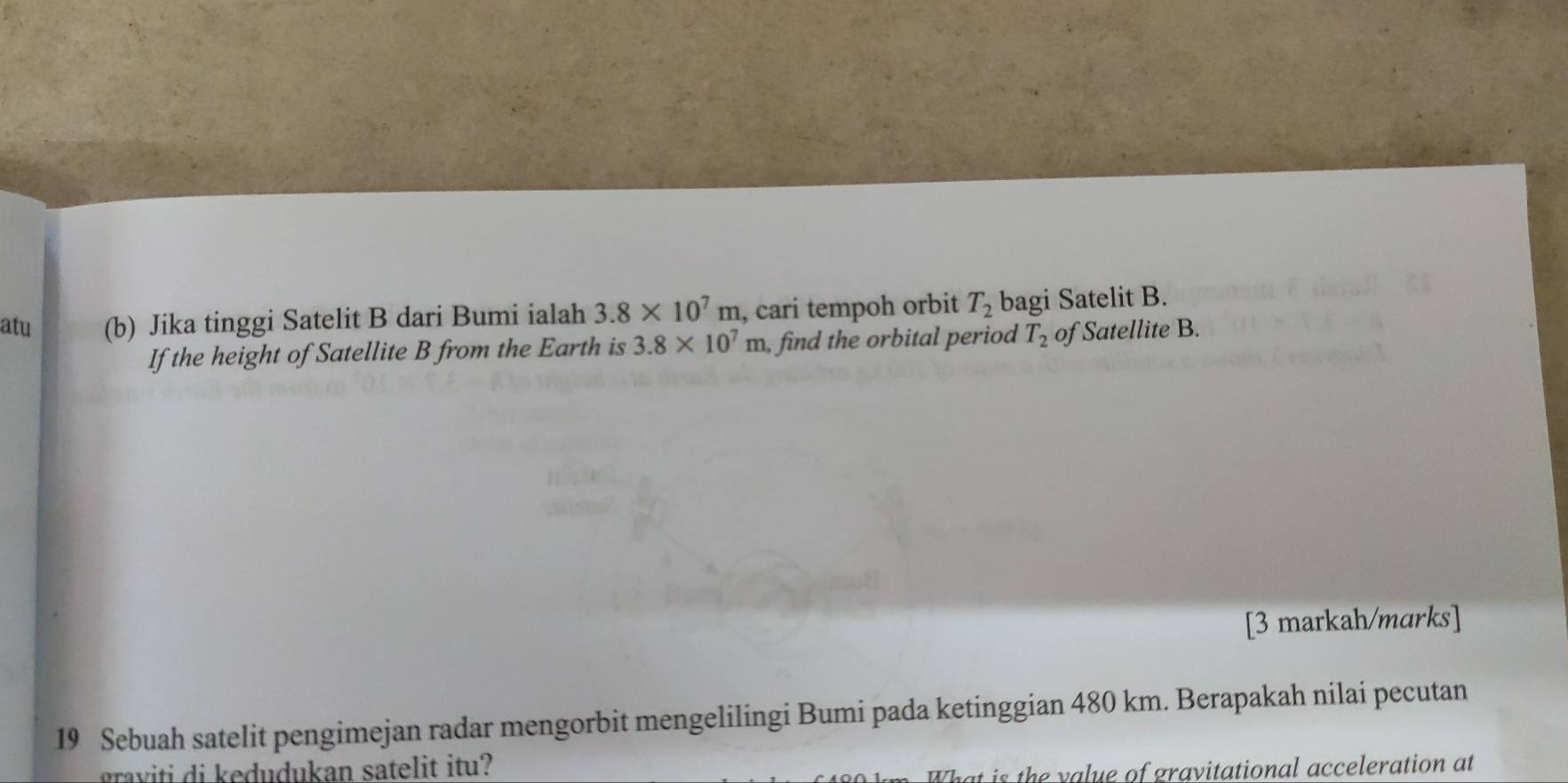 atu (b) Jika tinggi Satelit B dari Bumi ialah 3.8* 10^7m , cari tempoh orbit T_2 bagi Satelit B. 
If the height of Satellite B from the Earth is 3.8* 10^7m , find the orbital period T_2 of Satellite B. 
[3 markah/marks] 
19 Sebuah satelit pengimejan radar mengorbit mengelilingi Bumi pada ketinggian 480 km. Berapakah nilai pecutan 
graviti di kedudukan satelit itu? 
That is the value of gravitational acceleration at