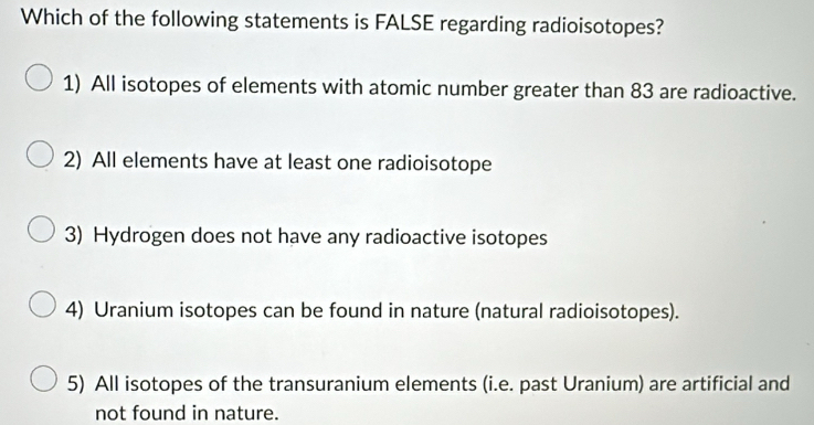 Which of the following statements is FALSE regarding radioisotopes?
1) All isotopes of elements with atomic number greater than 83 are radioactive.
2) All elements have at least one radioisotope
3) Hydrogen does not have any radioactive isotopes
4) Uranium isotopes can be found in nature (natural radioisotopes).
5) All isotopes of the transuranium elements (i.e. past Uranium) are artificial and
not found in nature.