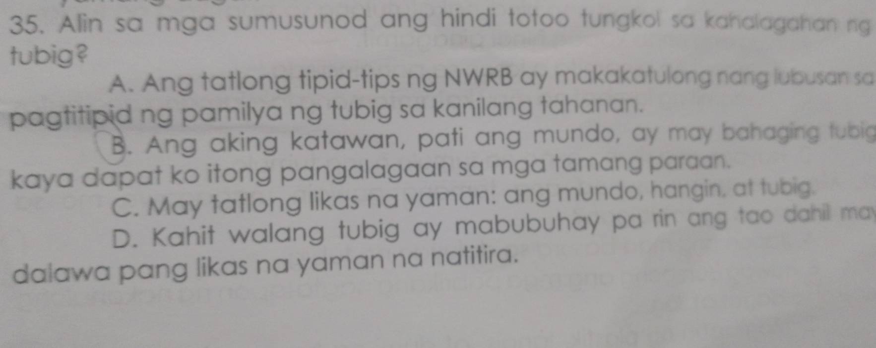 Alin sa mga sumusunod ang hindi totoo tungkol sa kahalagahan ng
tubig?
A. Ang tatlong tipid-tips ng NWRB ay makakatulong nang lubusan sa
pagtitipid ng pamilya ng tubig sa kanilang tahanan.
B. Ang aking katawan, pati ang mundo, ay may bahaging tubig
kaya dapat ko itong pangalagaan sa mga tamang paraan.
C. May tatlong likas na yaman: ang mundo, hangin, at tubig.
D. Kahit walang tubig ay mabubuhay pa rin ang tao dahil may
dalawa pang likas na yaman na natitira.