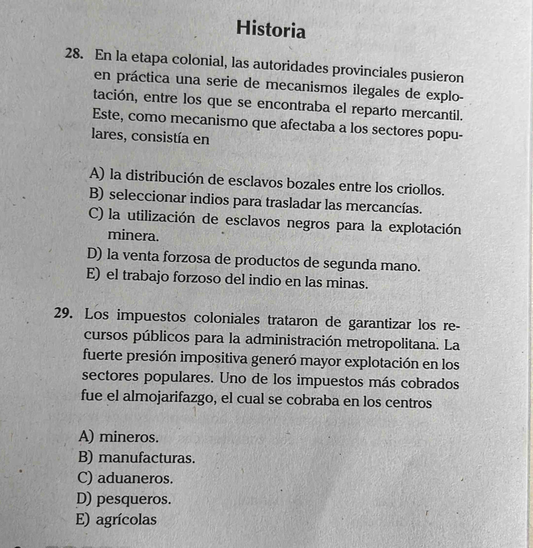 Historia
28. En la etapa colonial, las autoridades provinciales pusieron
en práctica una serie de mecanismos ilegales de explo-
tación, entre los que se encontraba el reparto mercantil.
Este, como mecanismo que afectaba a los sectores popu-
lares, consistía en
A) la distribución de esclavos bozales entre los criollos.
B) seleccionar indios para trasladar las mercancías.
C) la utilización de esclavos negros para la explotación
minera.
D) la venta forzosa de productos de segunda mano.
E) el trabajo forzoso del indio en las minas.
29. Los impuestos coloniales trataron de garantizar los re-
cursos públicos para la administración metropolitana. La
fuerte presión impositiva generó mayor explotación en los
sectores populares. Uno de los impuestos más cobrados
fue el almojarifazgo, el cual se cobraba en los centros
A) mineros.
B) manufacturas.
C) aduaneros.
D) pesqueros.
E) agrícolas