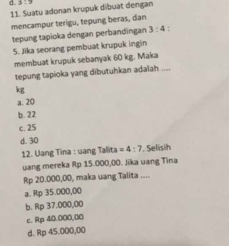 3:9
11. Suatu adonan krupuk dibuat dengan
mencampur terigu, tepung beras, dan
tepung tapioka dengan perbandingan 3:4 :
5. Jika seorang pembuat krupuk ingin
membuat krupuk sebanyak 60 kg. Maka
tepung tapioka yang dibutuhkan adalah ....
kg
a. 20
b. 22
c. 25
d. 30
12. Uang Tina : uang Talita =4:7. Selisih
uang mereka Rp 15.000,00. Jika uang Tina
Rp 20.000,00, maka uang Talita ....
a. Rp 35.000,00
b. Rp 37.000,00
c. Rp 40.000,00
d. Rp 45.000,00