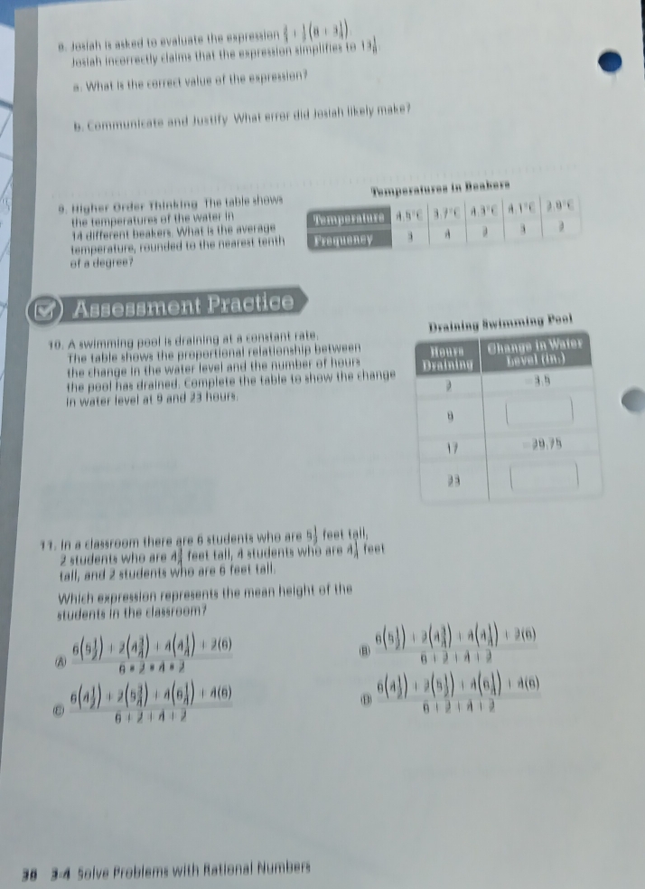 Josiah is asked to evaluate the expression  2/3 + 1/2 (a+3)) 13 1/8 
Josiah incorrectly claims that the expression simplifies to
a. What is the correct value of the expression?
b. Communicate and Justify What error did Josiah likely make?
.  i     e Order Th inking The ta l     ow
the temperatures of the water in 
14 different beakers. What is the averag
temperature, rounded to the nearest tenth
of a degree?
C Assessment Practice
10. A swimming pool is draining at a constant rate. 
The table shows the proportional relationship between 
the change in the water level and the number of hours . 
the pool has drained. Complete the table to show the change
In water level at 9 and 23 hours
11. In a classroom there are 6 students who are 5 feet
2 students who are feet tall, 4 students who are A_lambda  feet
tall, and 2 students who are 6 feet tall.
Which expression represents the mean height of the
students in the classroom?
A frac 6(5 1/2 )+2(4 3/4 )+4(4 1/4 )+2(6)6* 2* 4* 2
(B) frac 6(5 1/2 )+2(4 3/4 )+4(4 1/4 )+2(6)6+2+4+2
(ε) frac 6(4 1/2 )+2(5 3/4 )+4(6 1/4 )+4(6)6+2+4+2
B frac 6(4 1/2 )+2(5 1/2 )+4(6 1/4 )+4(6)6+2+4+2
38 3-4 Solve Problems with Rational Numbers