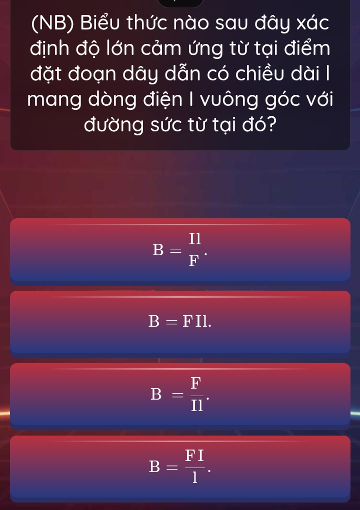 (NB) Biểu thức nào sau đây xác
định độ lớn cảm ứng từ tại điểm
đặt đoạn dây dẫn có chiều dài I
mang dòng điện I vuông góc với
đường sức từ tại đó?
B= Il/F .
B=FI1.
B= F/Il .
B= FI/l .