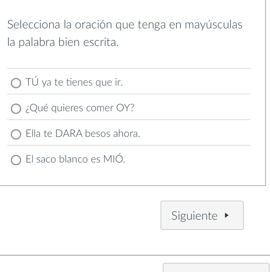 Selecciona la oración que tenga en mayúsculas 
la palabra bien escrita. 
TÚ ya te tienes que ir. 
¿Qué quieres comer OY? 
Ella te DARA besos ahora. 
El saco blanco es MIÓ. 
Siguiente